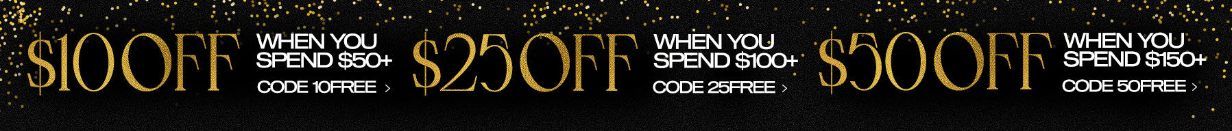 New Year, New You! Get $10 Off When You Spend $50+ Use Code 10FREE Get $25 Off When You Spend $100+ Use Code 25FREE Get $50 Off When You Spend $150+ Use Code 50FREE Start Saving Now