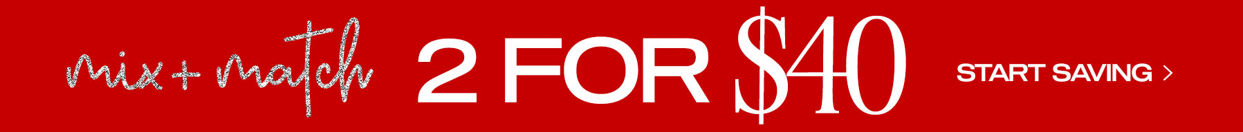 Mix and Match: 2 for $40 Start Saving Now