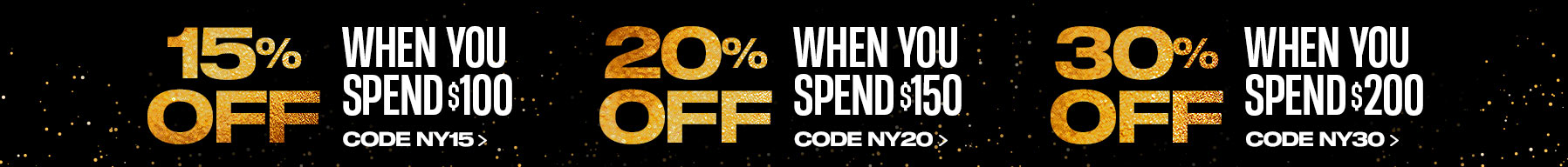 New Year, Big Deals: 15% Off When You Spend $100 Use Code NY15 20% Off When You Spend $150 Use Code NY20 30% Off When You Spend $200 Code NY30